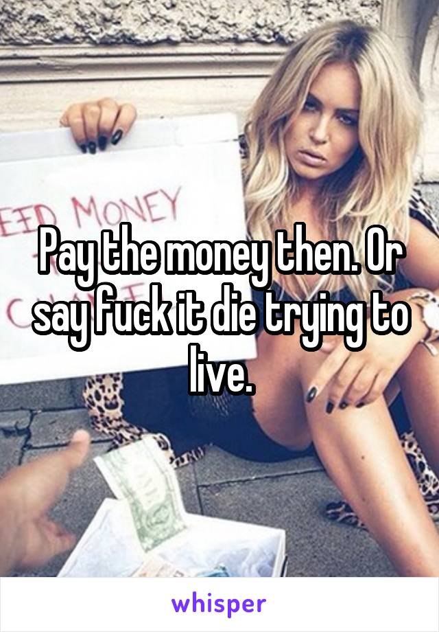 Pay the money then. Or say fuck it die trying to live.