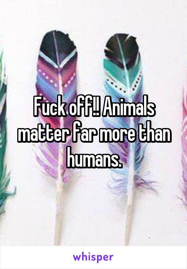 Fuck off!! Animals matter far more than humans.