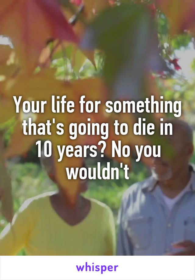 Your life for something that's going to die in 10 years? No you wouldn't