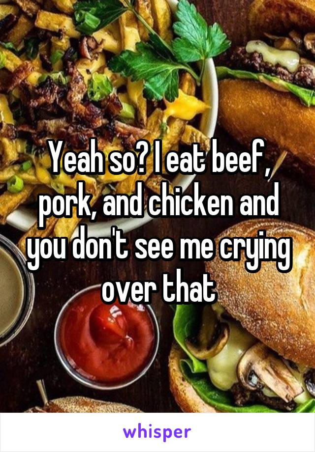 Yeah so? I eat beef, pork, and chicken and you don't see me crying over that