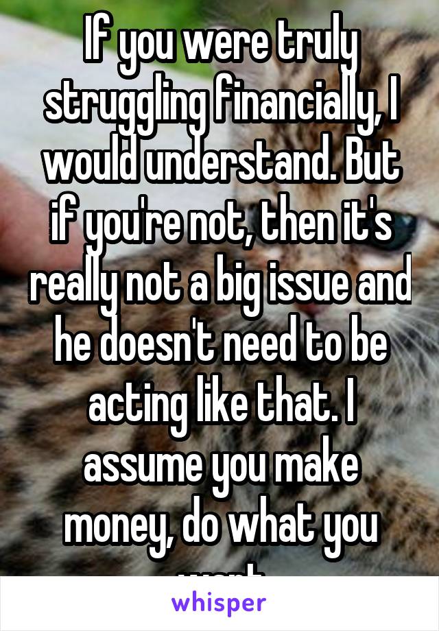 If you were truly struggling financially, I would understand. But if you're not, then it's really not a big issue and he doesn't need to be acting like that. I assume you make money, do what you want