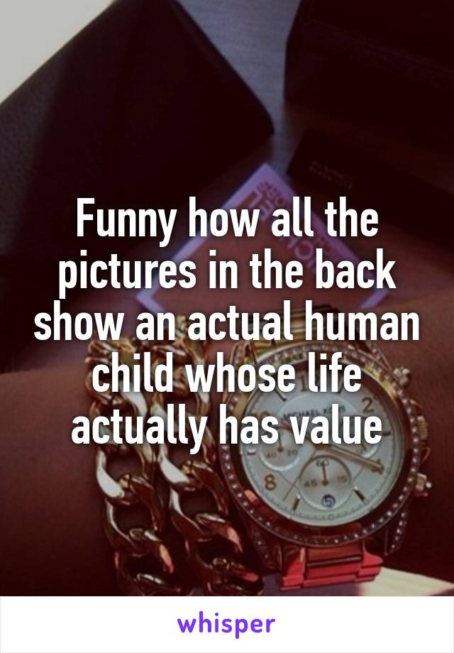 Funny how all the pictures in the back show an actual human child whose life actually has value