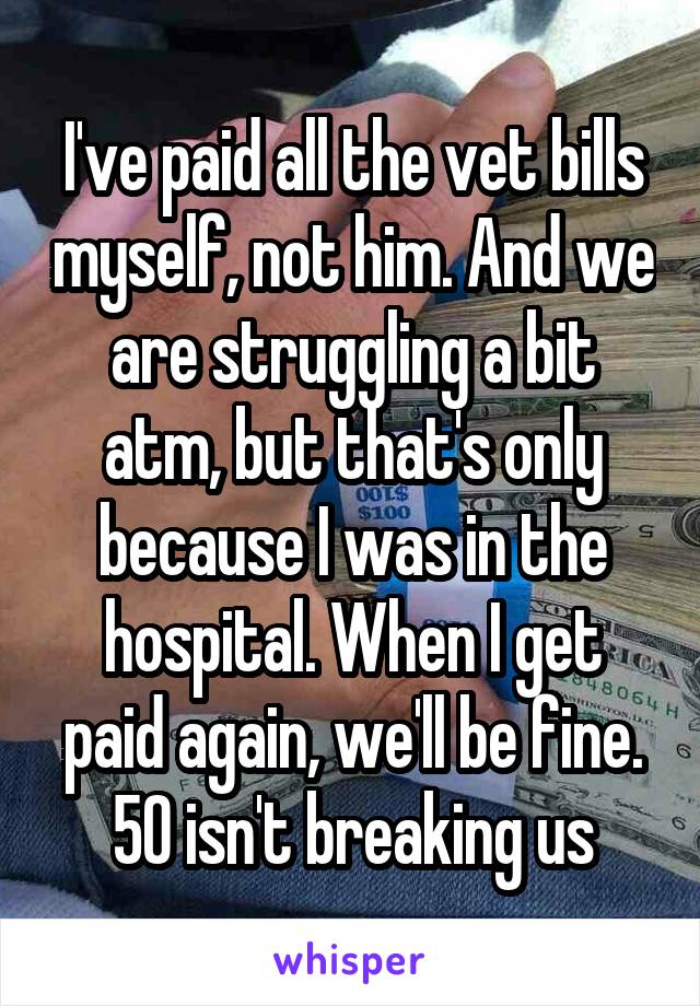 I've paid all the vet bills myself, not him. And we are struggling a bit atm, but that's only because I was in the hospital. When I get paid again, we'll be fine. 50 isn't breaking us