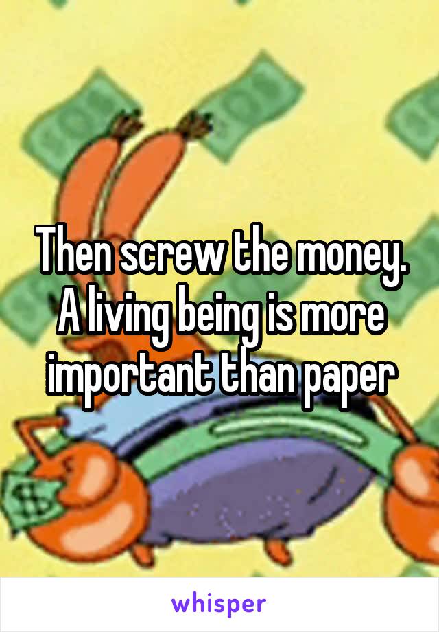 Then screw the money. A living being is more important than paper