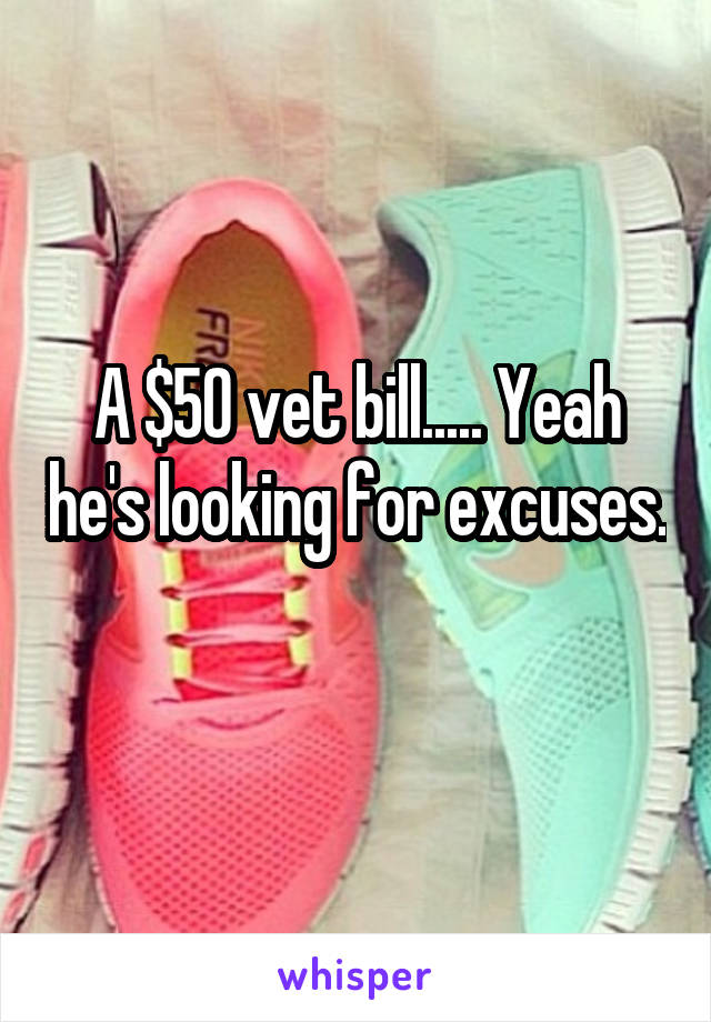 A $50 vet bill..... Yeah he's looking for excuses. 