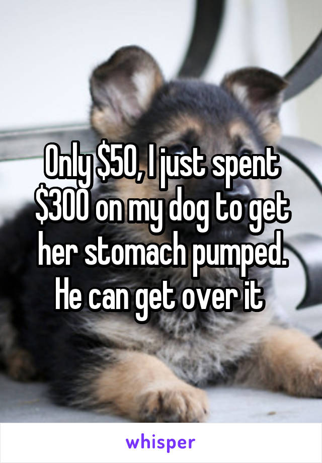 Only $50, I just spent $300 on my dog to get her stomach pumped. He can get over it 