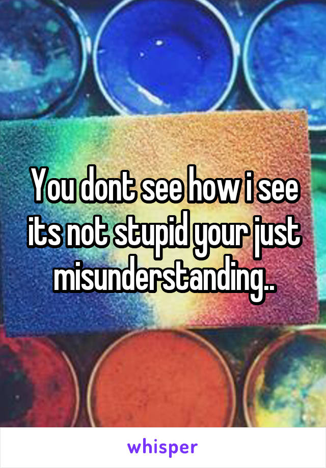 You dont see how i see its not stupid your just misunderstanding..