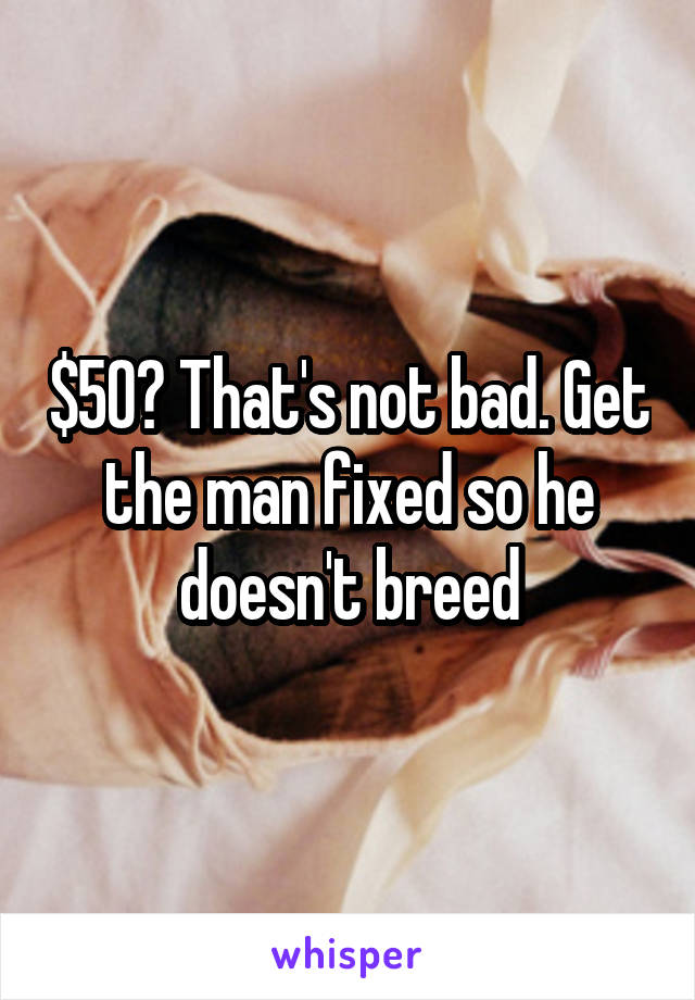 $50? That's not bad. Get the man fixed so he doesn't breed