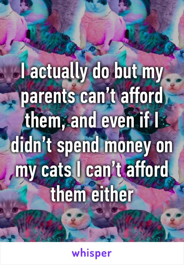 I actually do but my parents can’t afford them, and even if I didn’t spend money on my cats I can’t afford them either