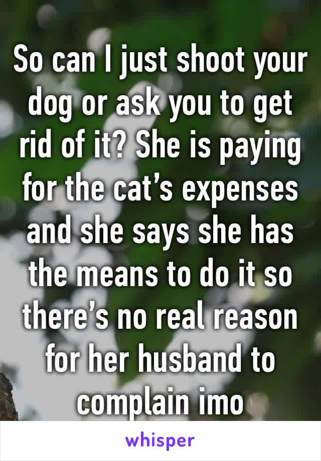 So can I just shoot your dog or ask you to get rid of it? She is paying for the cat’s expenses and she says she has the means to do it so there’s no real reason for her husband to complain imo