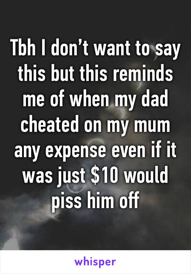 Tbh I don’t want to say this but this reminds me of when my dad cheated on my mum any expense even if it was just $10 would piss him off