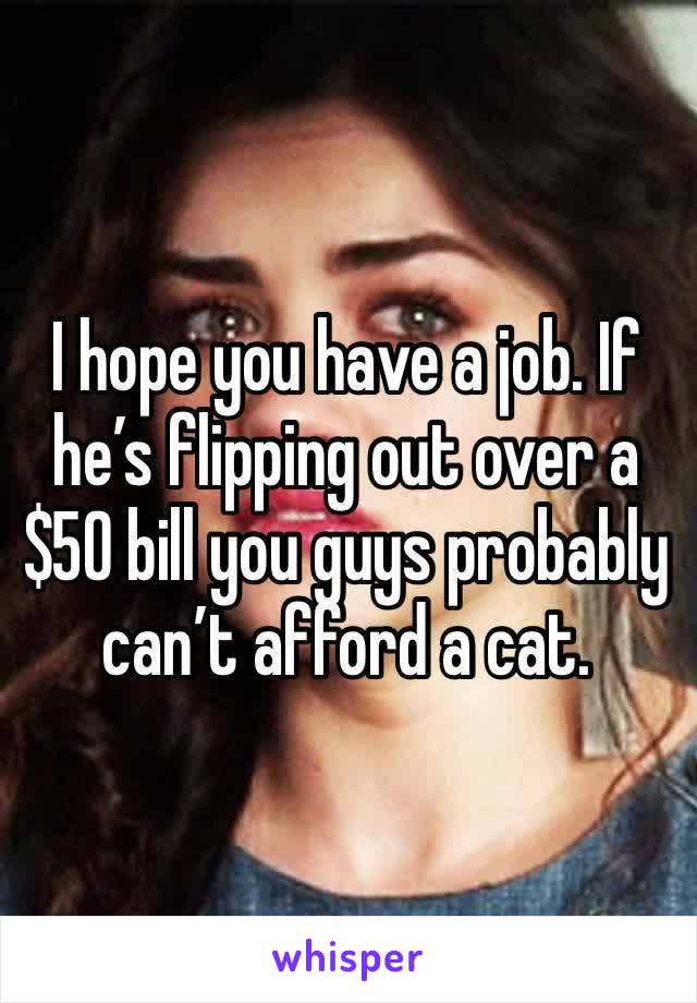 I hope you have a job. If he’s flipping out over a $50 bill you guys probably can’t afford a cat.