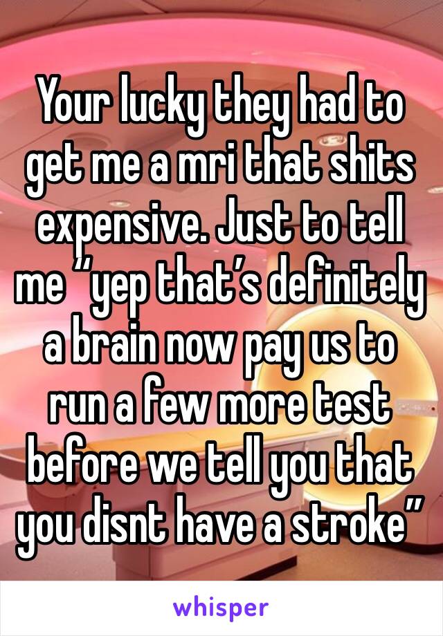 Your lucky they had to get me a mri that shits expensive. Just to tell me “yep that’s definitely a brain now pay us to run a few more test before we tell you that you disnt have a stroke”