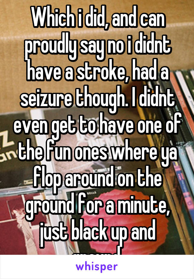 Which i did, and can proudly say no i didnt have a stroke, had a seizure though. I didnt even get to have one of the fun ones where ya flop around on the ground for a minute, just black up and ground.