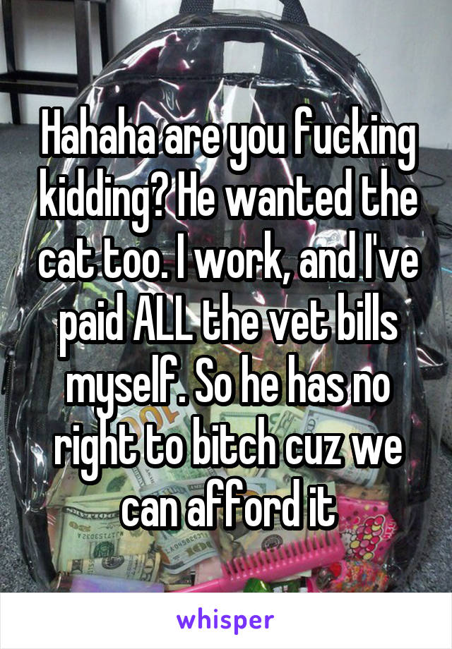 Hahaha are you fucking kidding? He wanted the cat too. I work, and I've paid ALL the vet bills myself. So he has no right to bitch cuz we can afford it