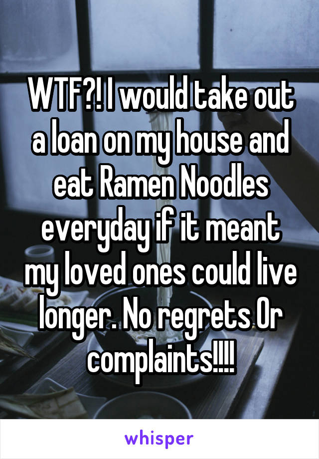 WTF?! I would take out a loan on my house and eat Ramen Noodles everyday if it meant my loved ones could live longer. No regrets Or complaints!!!!