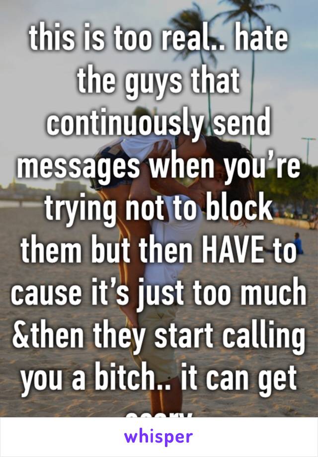 this is too real.. hate the guys that continuously send messages when you’re trying not to block them but then HAVE to cause it’s just too much &then they start calling you a bitch.. it can get scary