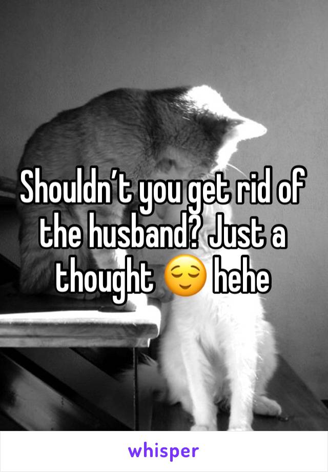 Shouldn’t you get rid of the husband? Just a thought 😌 hehe