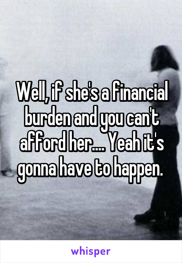 Well, if she's a financial burden and you can't afford her.... Yeah it's gonna have to happen. 