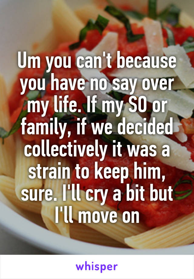 Um you can't because you have no say over my life. If my SO or family, if we decided collectively it was a strain to keep him, sure. I'll cry a bit but I'll move on