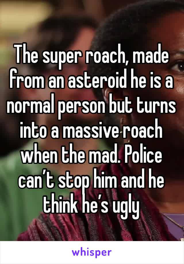 The super roach, made from an asteroid he is a normal person but turns into a massive roach when the mad. Police can’t stop him and he think he’s ugly