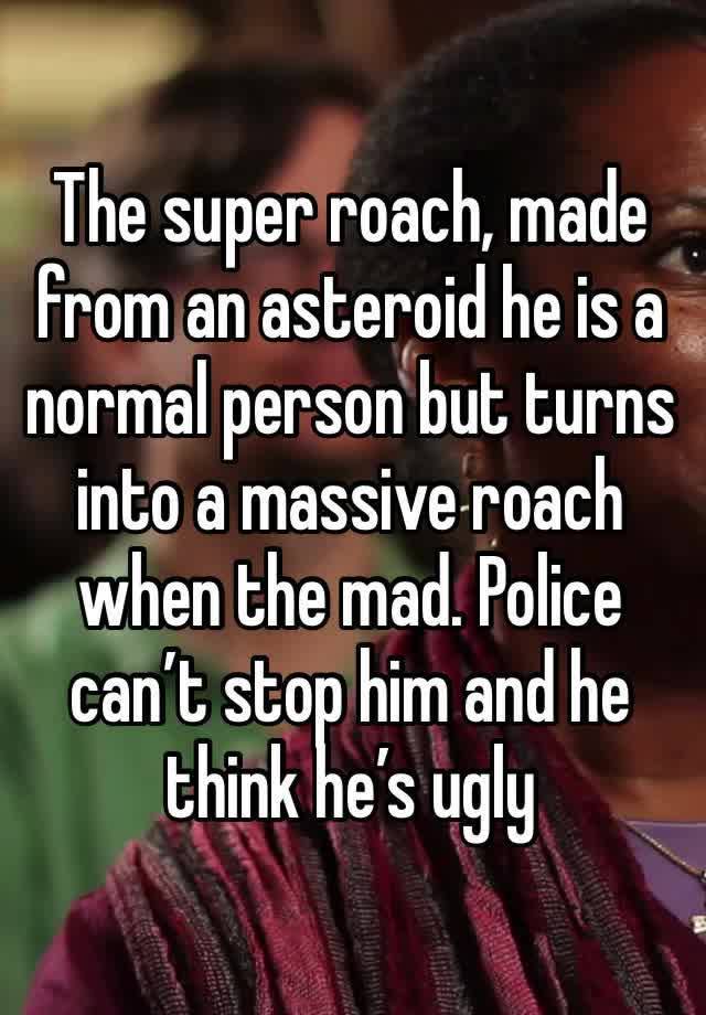 The super roach, made from an asteroid he is a normal person but turns into a massive roach when the mad. Police can’t stop him and he think he’s ugly