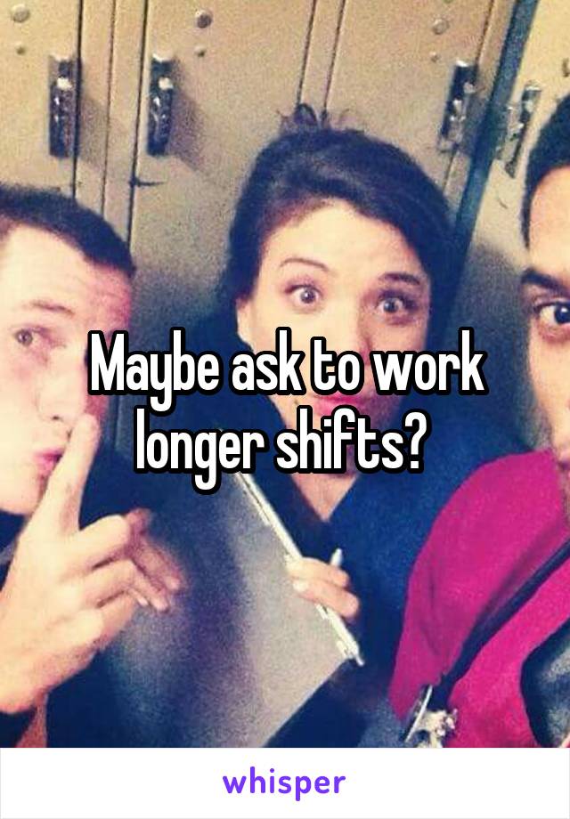 Maybe ask to work longer shifts? 