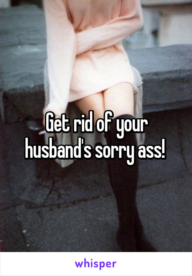 Get rid of your husband's sorry ass! 