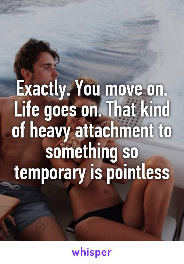 Exactly. You move on. Life goes on. That kind of heavy attachment to something so temporary is pointless