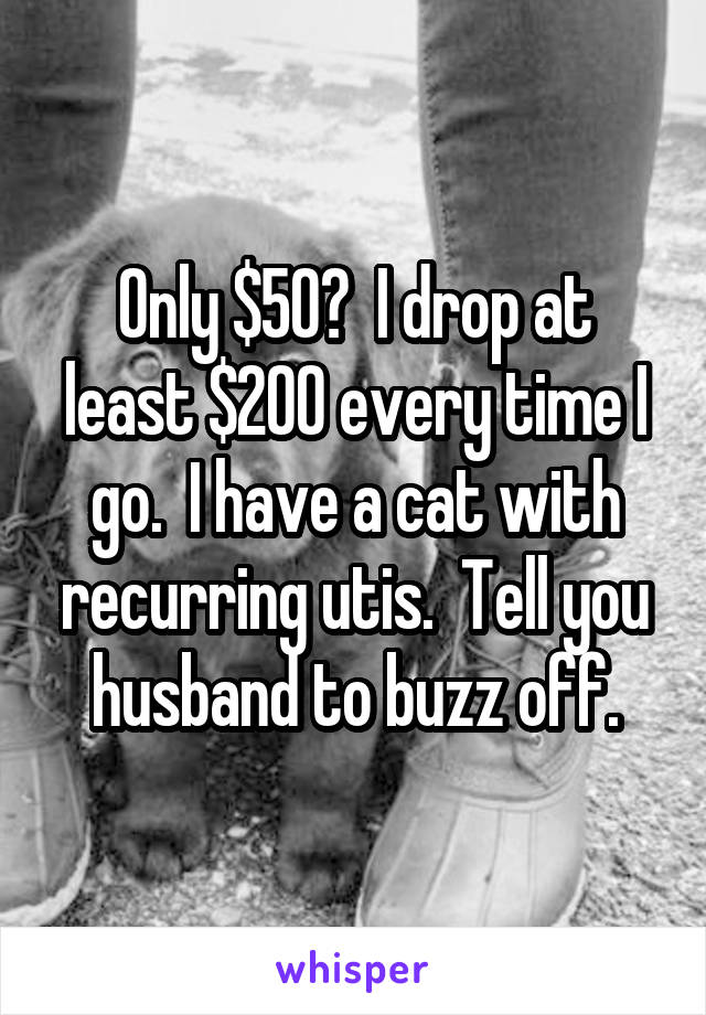 Only $50?  I drop at least $200 every time I go.  I have a cat with recurring utis.  Tell you husband to buzz off.