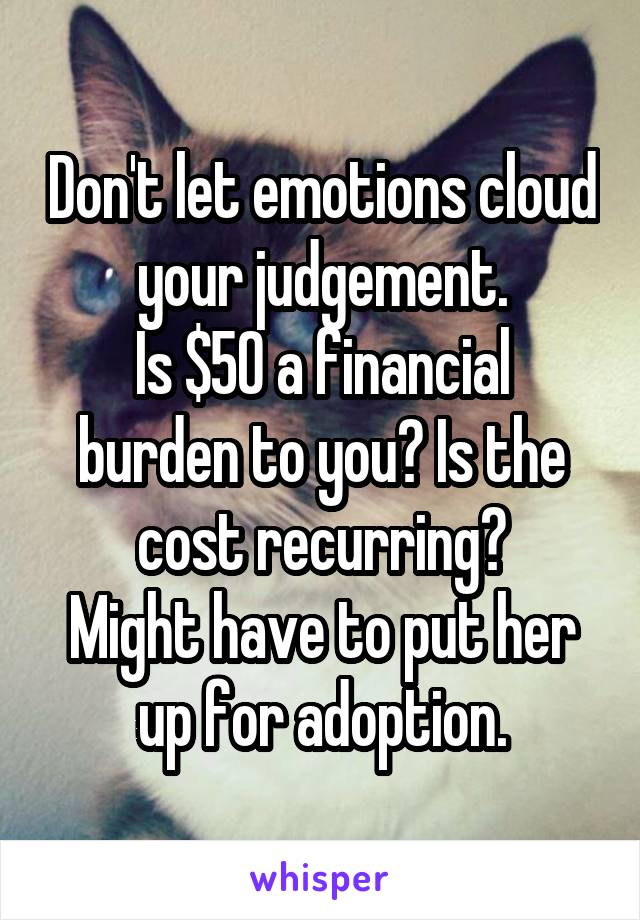 Don't let emotions cloud your judgement.
Is $50 a financial burden to you? Is the cost recurring?
Might have to put her up for adoption.