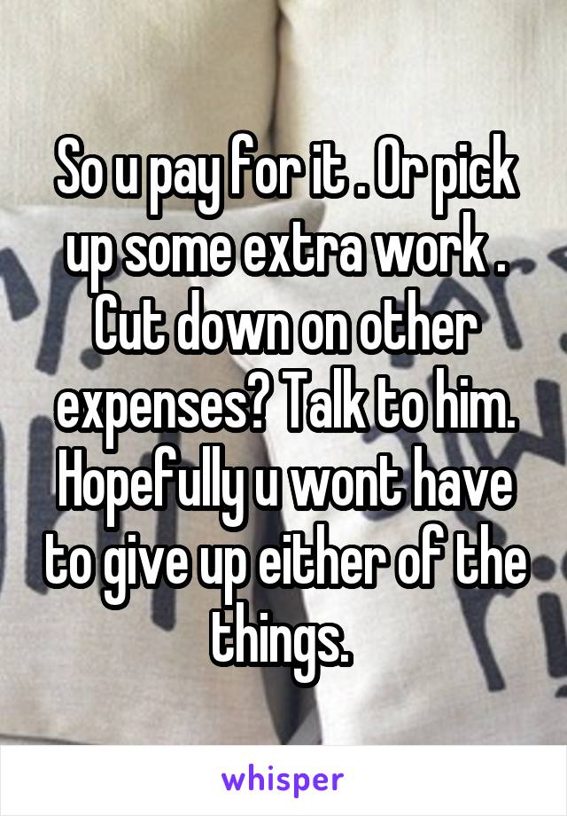 So u pay for it . Or pick up some extra work . Cut down on other expenses? Talk to him. Hopefully u wont have to give up either of the things. 