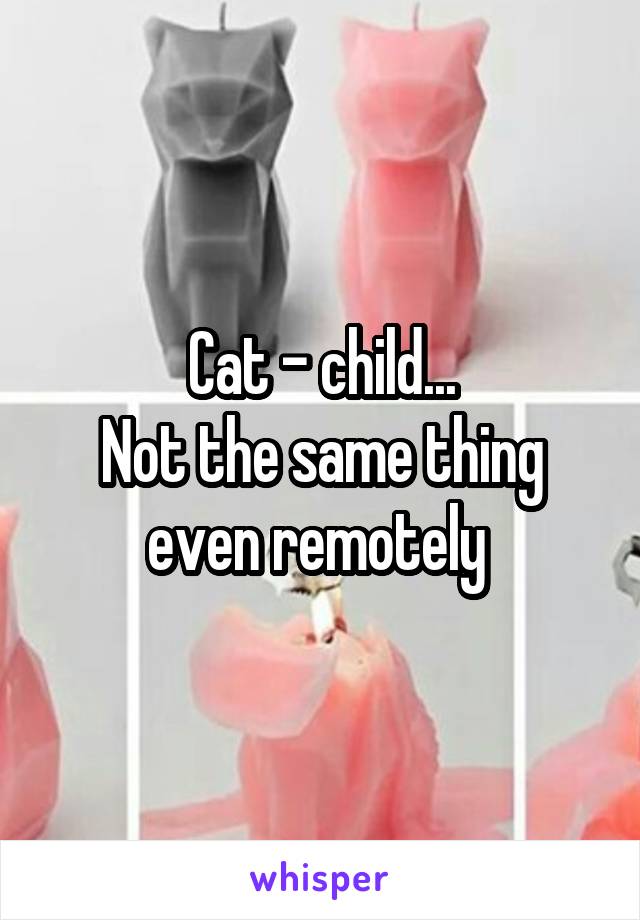 Cat - child...
Not the same thing even remotely 