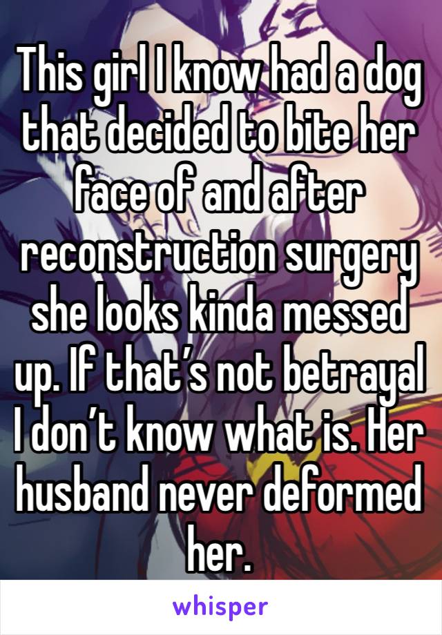 This girl I know had a dog that decided to bite her face of and after reconstruction surgery she looks kinda messed up. If that’s not betrayal I don’t know what is. Her husband never deformed her.