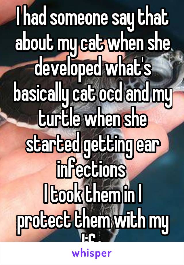 I had someone say that about my cat when she developed what's basically cat ocd and my turtle when she started getting ear infections 
I took them in I protect them with my life