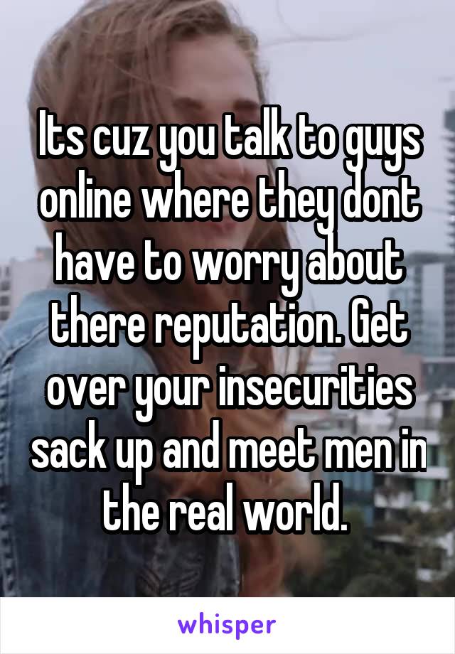 Its cuz you talk to guys online where they dont have to worry about there reputation. Get over your insecurities sack up and meet men in the real world. 