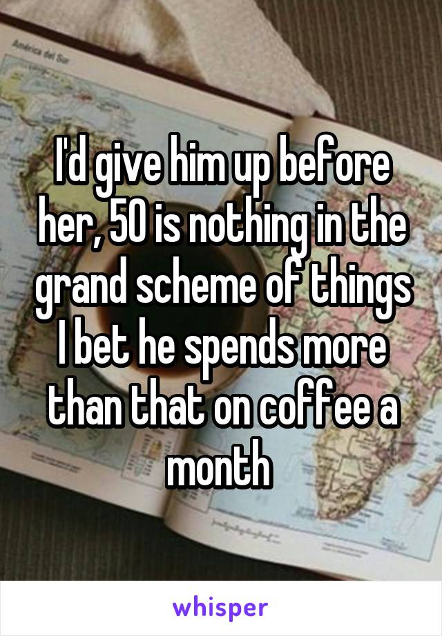 I'd give him up before her, 50 is nothing in the grand scheme of things I bet he spends more than that on coffee a month 