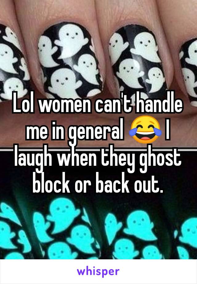 Lol women can't handle me in general 😂 I laugh when they ghost block or back out.