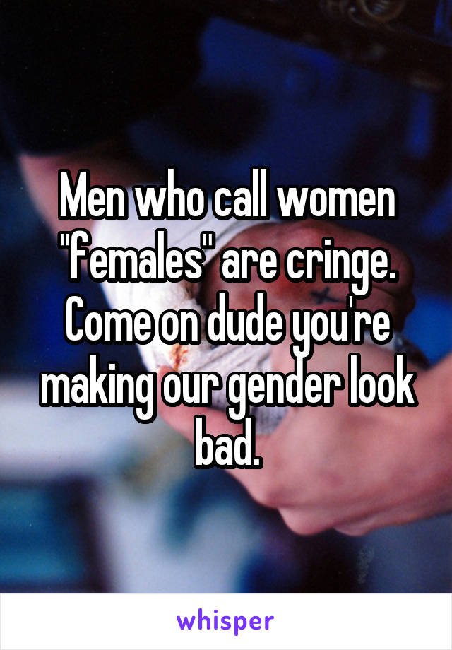 Men who call women "females" are cringe. Come on dude you're making our gender look bad.