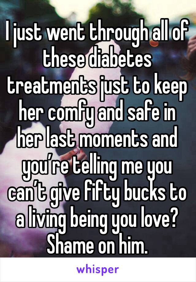 I just went through all of these diabetes treatments just to keep her comfy and safe in her last moments and you’re telling me you can’t give fifty bucks to a living being you love? Shame on him.