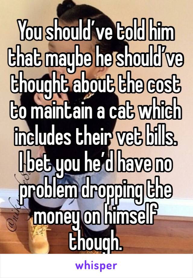 You should’ve told him that maybe he should’ve thought about the cost to maintain a cat which includes their vet bills. 
I bet you he’d have no problem dropping the money on himself though. 