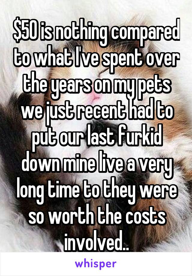 $50 is nothing compared to what I've spent over the years on my pets we just recent had to put our last furkid down mine live a very long time to they were so worth the costs involved..