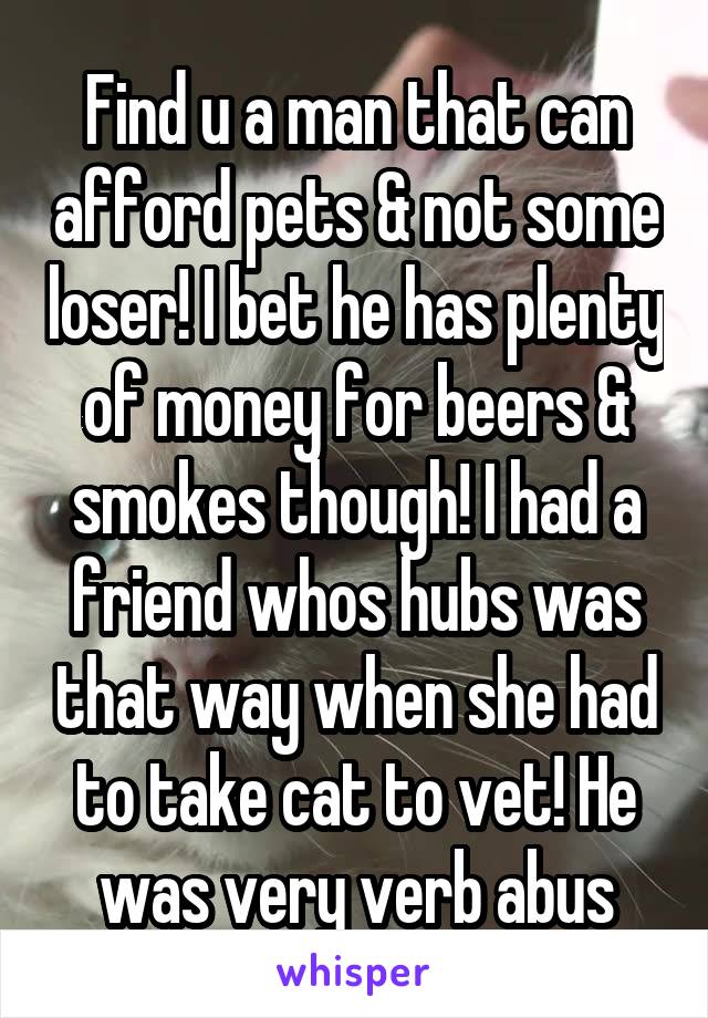 Find u a man that can afford pets & not some loser! I bet he has plenty of money for beers & smokes though! I had a friend whos hubs was that way when she had to take cat to vet! He was very verb abus