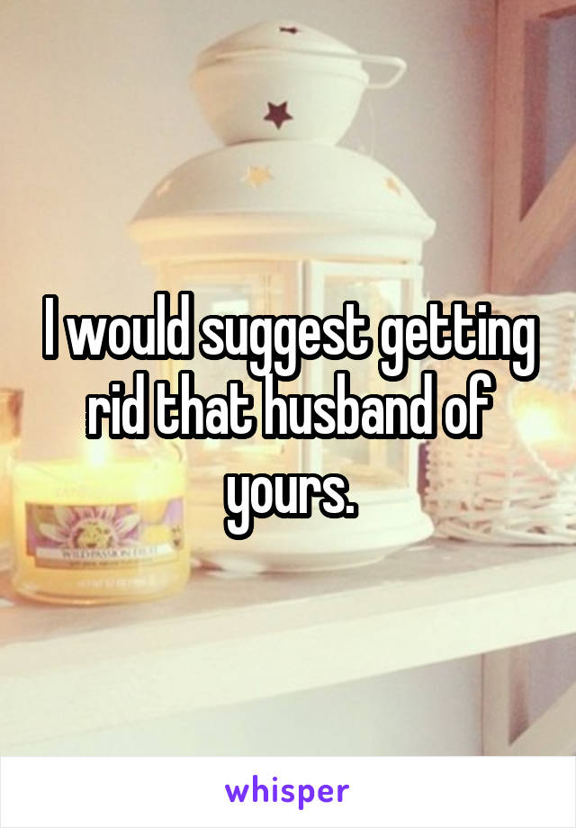 I would suggest getting rid that husband of yours.