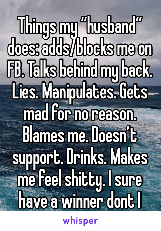 Things my “husband” does: adds/blocks me on FB. Talks behind my back. Lies. Manipulates. Gets mad for no reason. Blames me. Doesn’t support. Drinks. Makes me feel shitty. I sure have a winner dont I