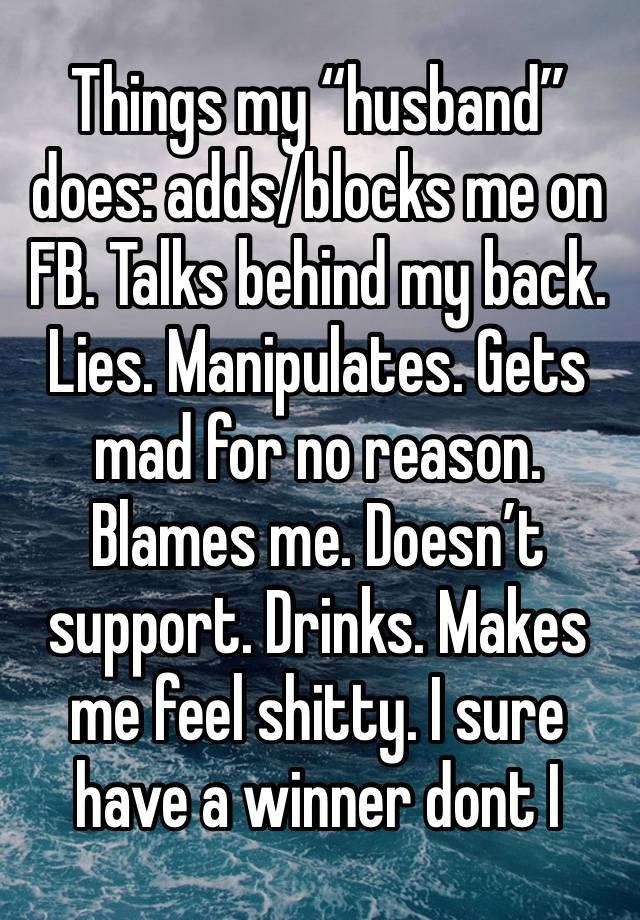 Things my “husband” does: adds/blocks me on FB. Talks behind my back. Lies. Manipulates. Gets mad for no reason. Blames me. Doesn’t support. Drinks. Makes me feel shitty. I sure have a winner dont I