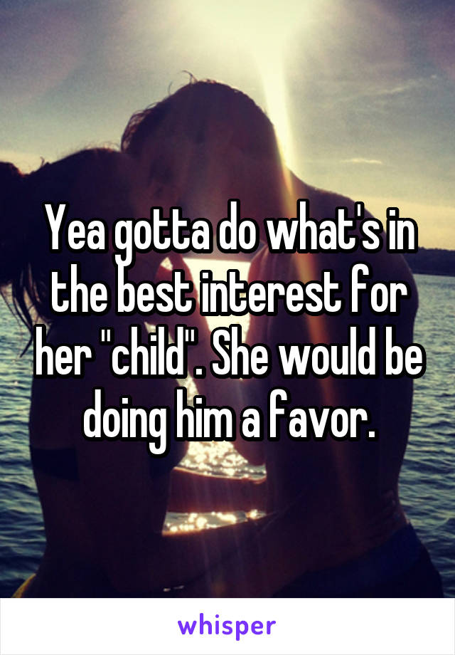 Yea gotta do what's in the best interest for her "child". She would be doing him a favor.