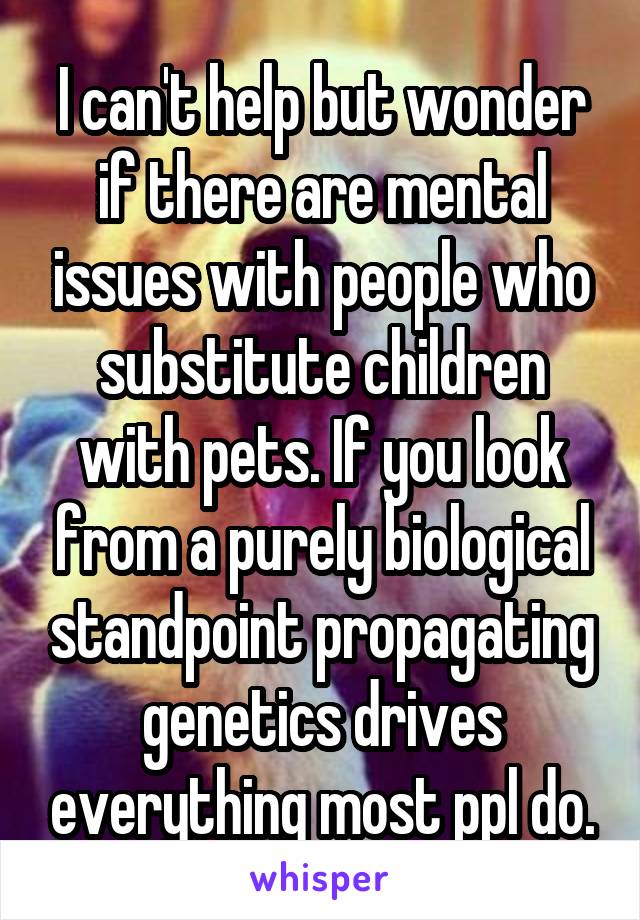 I can't help but wonder if there are mental issues with people who substitute children with pets. If you look from a purely biological standpoint propagating genetics drives everything most ppl do.