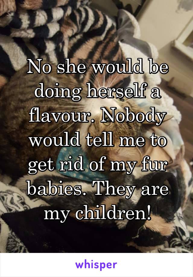 No she would be doing herself a flavour. Nobody would tell me to get rid of my fur babies. They are my children!