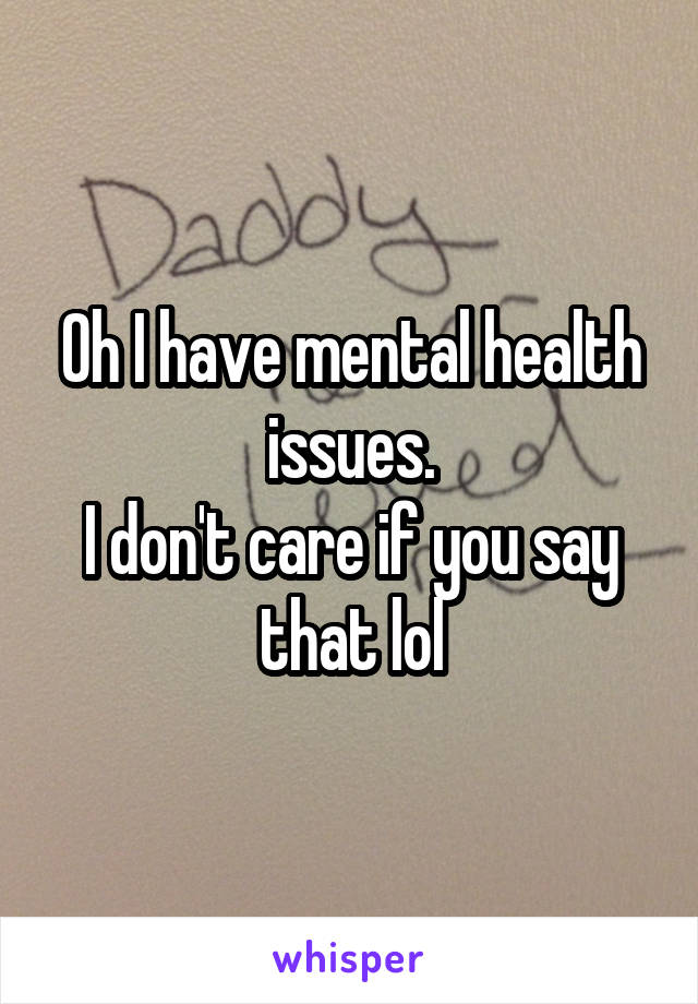 Oh I have mental health issues.
I don't care if you say that lol